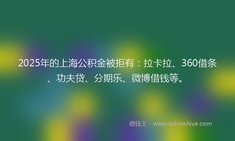 2025年的上海公积金被拒有：拉卡拉、360借条、功夫贷、分期乐、微博借钱等。