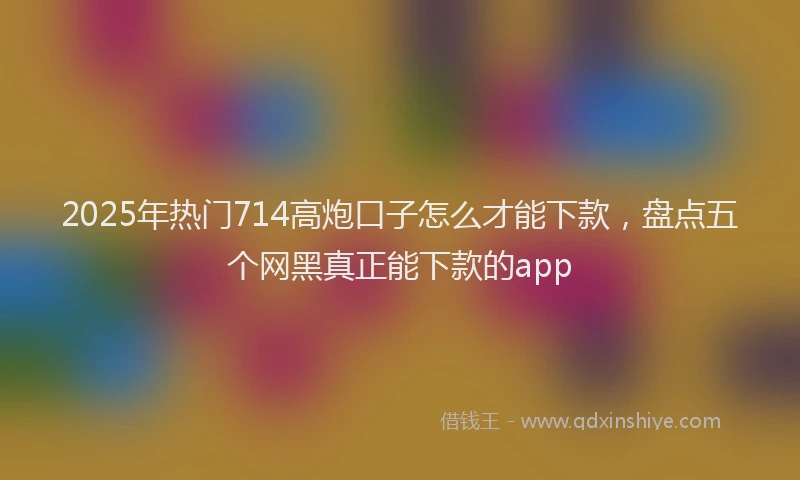 2025年热门714高炮口子怎么才能下款，盘点五个网黑真正能下款的app