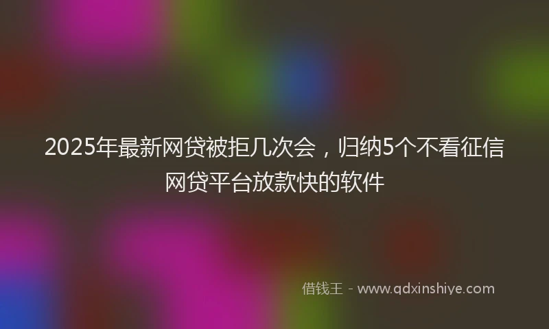 2025年最新网贷被拒几次会，归纳5个不看征信网贷平台放款快的软件