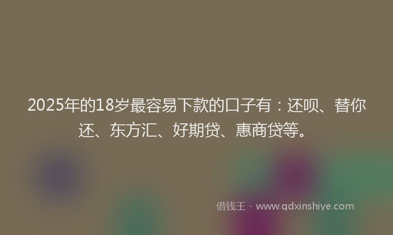 2025年的18岁最容易下款的口子有：还呗、替你还、东方汇、好期贷、惠商贷等。