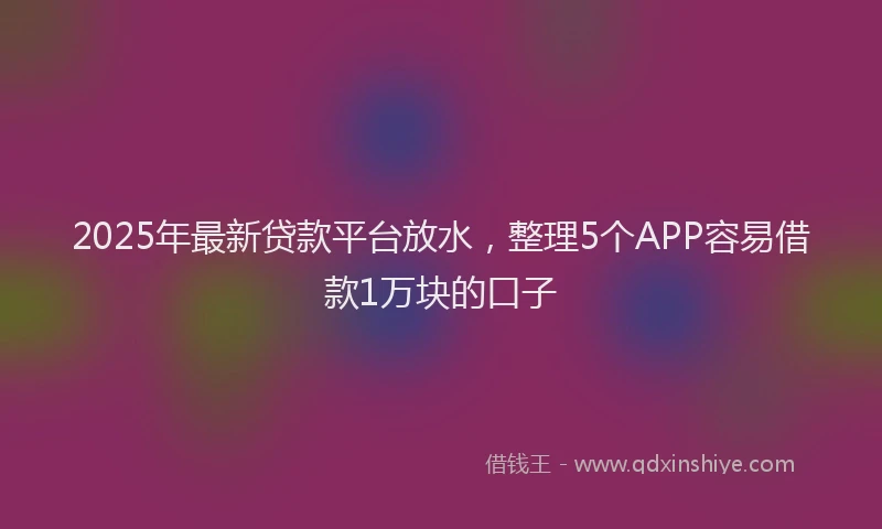 2025年最新贷款平台放水，整理5个APP容易借款1万块的口子