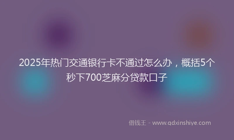 2025年热门交通银行卡不通过怎么办，概括5个秒下700芝麻分贷款口子