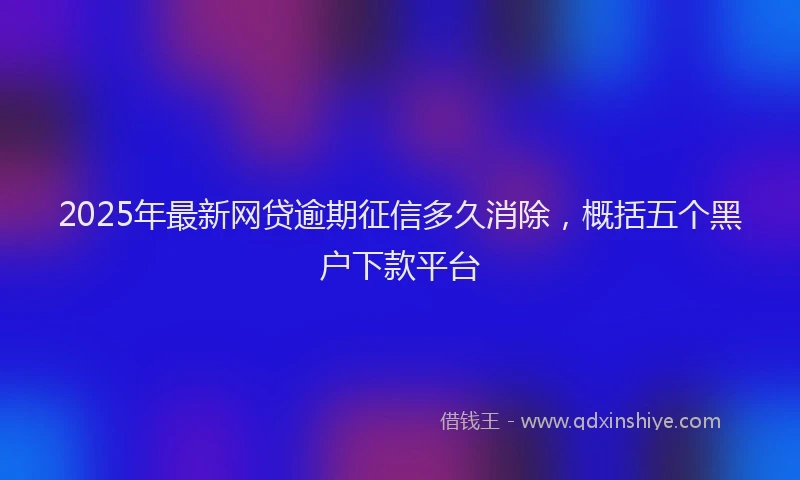 2025年最新网贷逾期征信多久消除，概括五个黑户下款平台