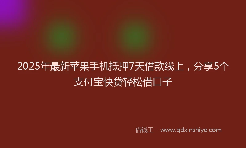 2025年最新苹果手机抵押7天借款线上，分享5个支付宝快贷轻松借口子