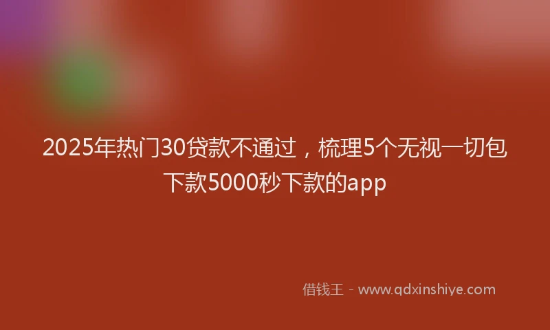 2025年热门30贷款不通过，梳理5个无视一切包下款5000秒下款的app