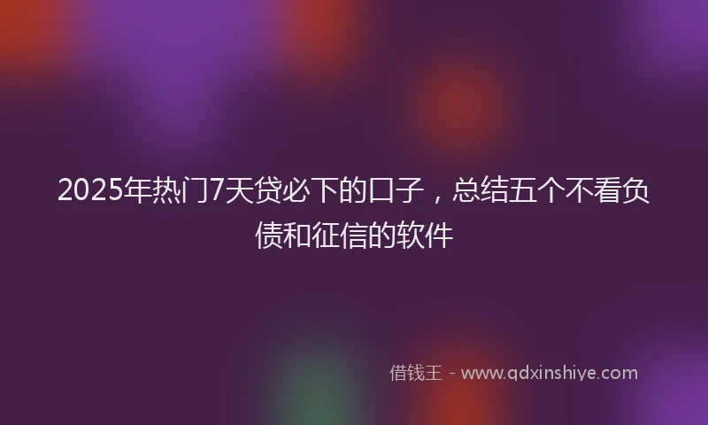 2025年热门7天贷必下的口子，总结五个不看负债和征信的软件
