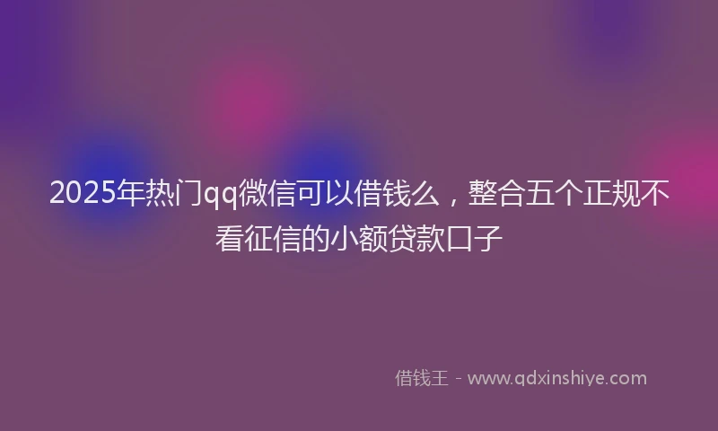 2025年热门qq微信可以借钱么，整合五个正规不看征信的小额贷款口子