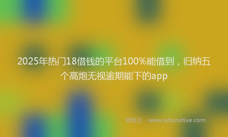 2025年热门18借钱的平台100%能借到，归纳五个高炮无视逾期能下的app