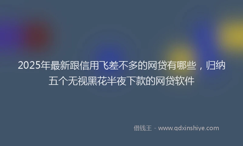 2025年最新跟信用飞差不多的网贷有哪些，归纳五个无视黑花半夜下款的网贷软件