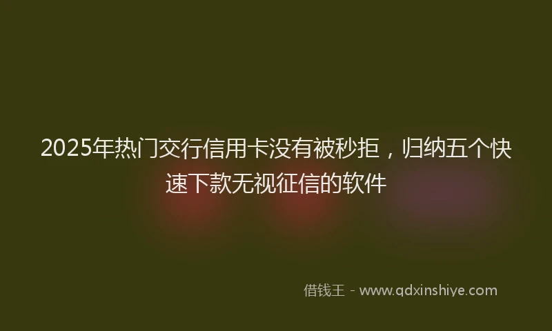 2025年热门交行信用卡没有被秒拒，归纳五个快速下款无视征信的软件