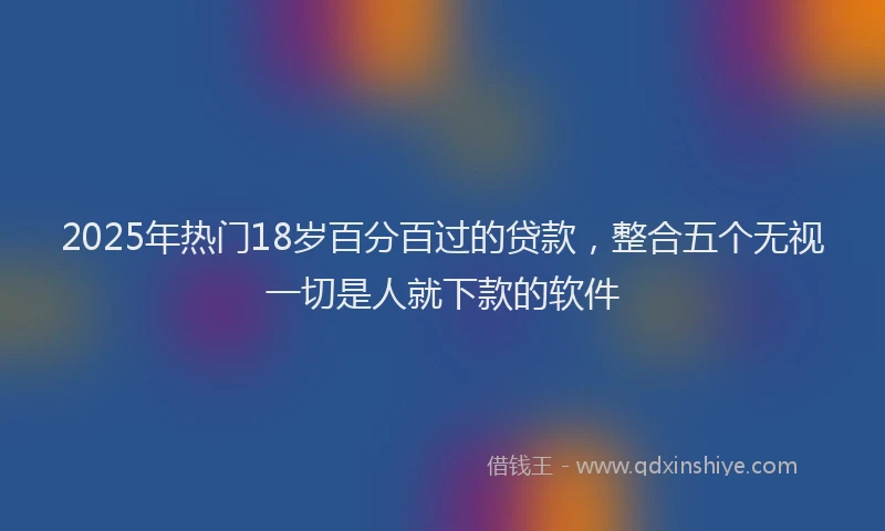 2025年热门18岁百分百过的贷款，整合五个无视一切是人就下款的软件