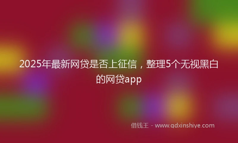 2025年最新网贷是否上征信,整理5个无视黑白的网贷app