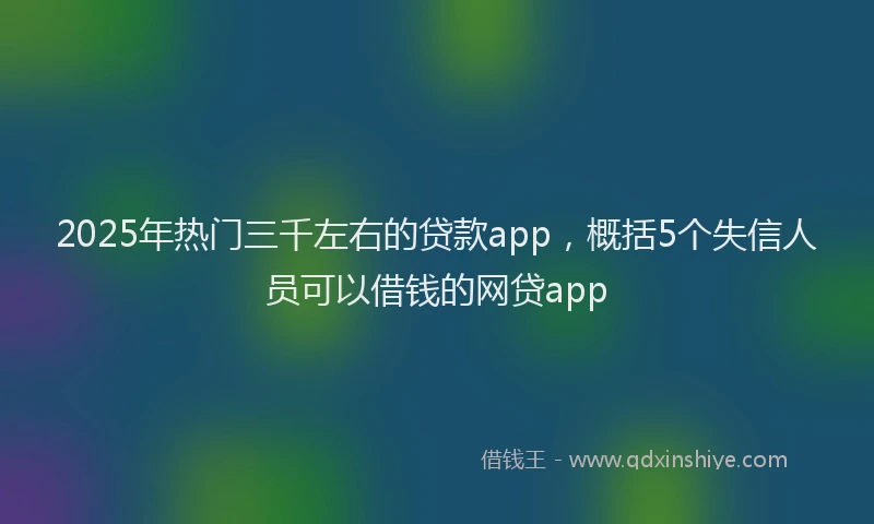 2025年热门三千左右的贷款app，概括5个失信人员可以借钱的网贷app