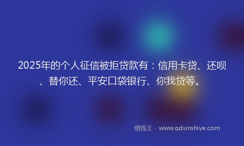 2025年的个人征信被拒贷款有：信用卡贷、还呗、替你还、平安口袋银行、你我贷等。