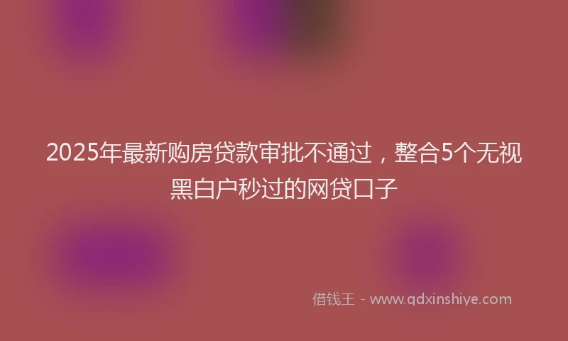 2025年最新购房贷款审批不通过，整合5个无视黑白户秒过的网贷口子