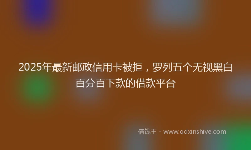 2025年最新邮政信用卡被拒，罗列五个无视黑白百分百下款的借款平台