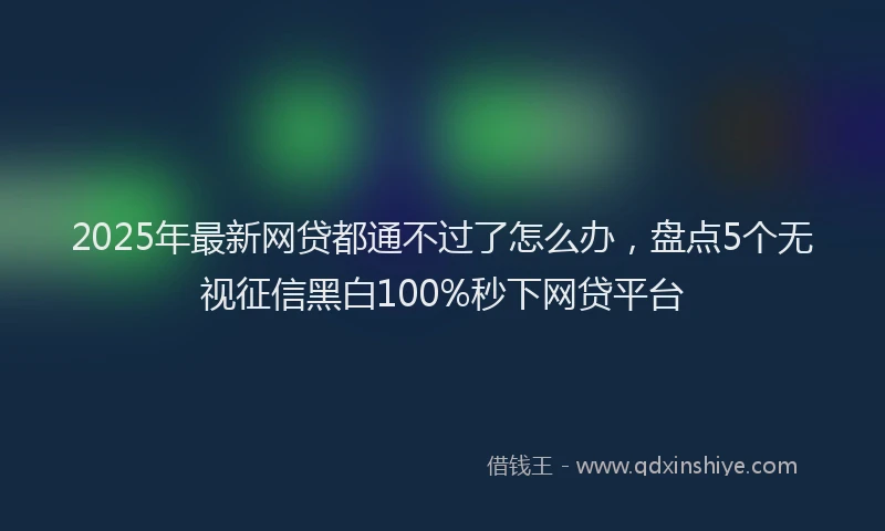 2025年最新网贷都通不过了怎么办，盘点5个无视征信黑白100%秒下网贷平台