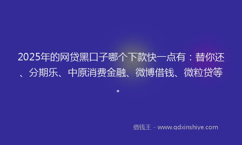 2025年的网贷黑口子哪个下款快一点有：替你还、分期乐、中原消费金融、微博借钱、微粒贷等。