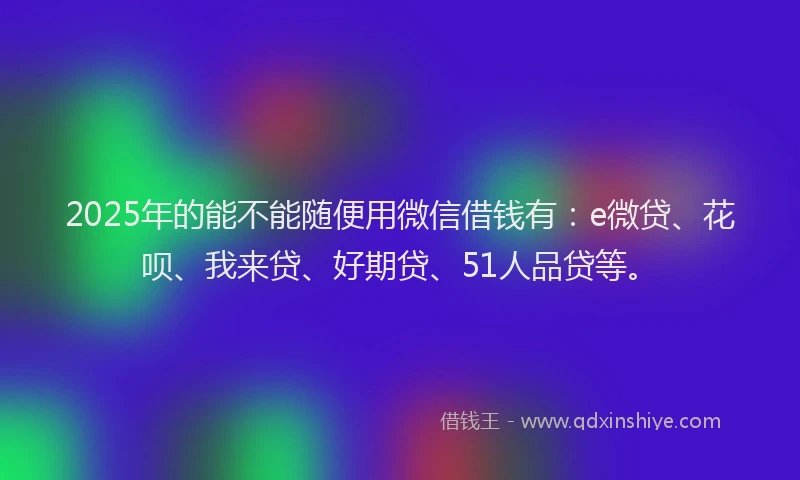 2025年的能不能随便用微信借钱有：e微贷、花呗、我来贷、好期贷、51人品贷等。