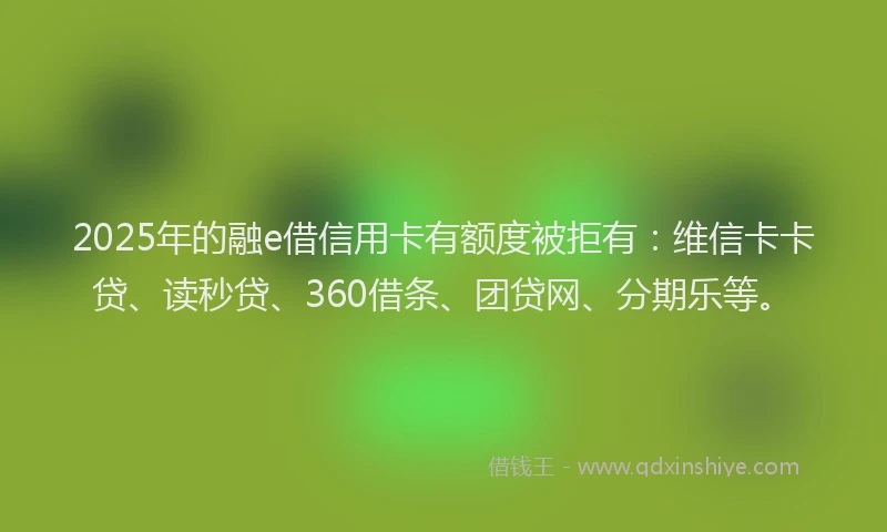 2025年的融e借信用卡有额度被拒有：维信卡卡贷、读秒贷、360借条、团贷网、分期乐等。