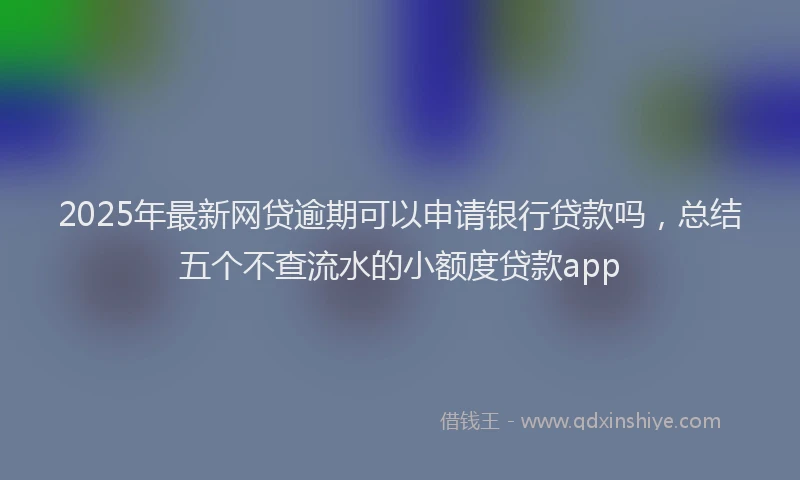 2025年最新网贷逾期可以申请银行贷款吗，总结五个不查流水的小额度贷款app