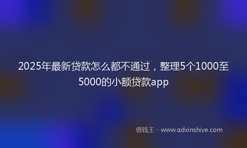 2025年最新贷款怎么都不通过，整理5个1000至5000的小额贷款app