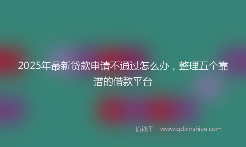2025年最新贷款申请不通过怎么办，整理五个靠谱的借款平台