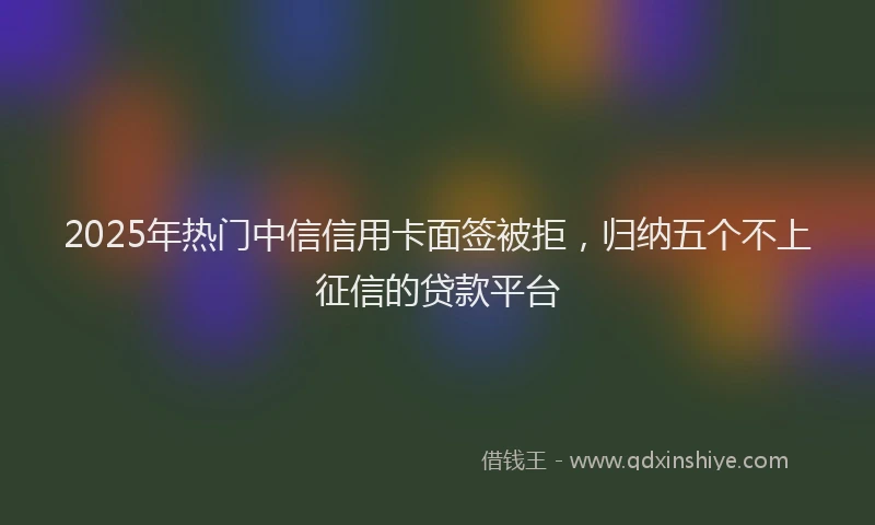 2025年热门中信信用卡面签被拒，归纳五个不上征信的贷款平台