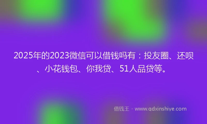 2025年的2023微信可以借钱吗有：投友圈、还呗、小花钱包、你我贷、51人品贷等。