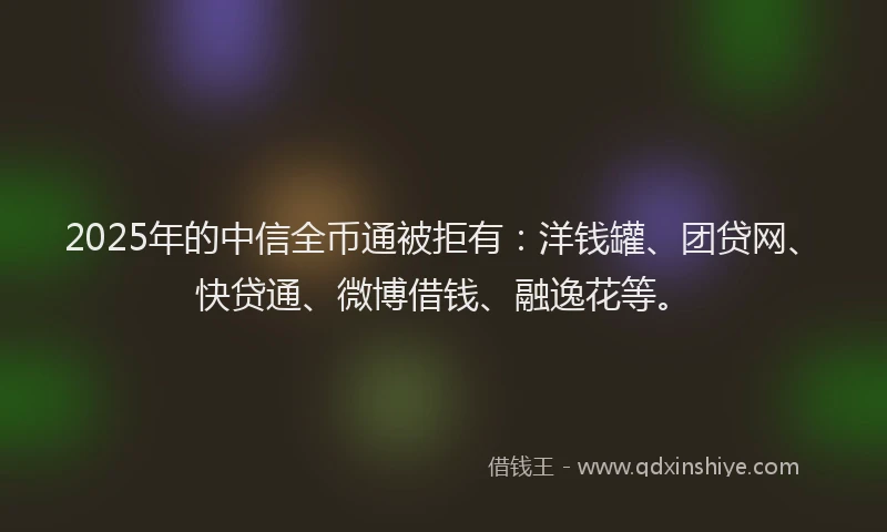2025年的中信全币通被拒有：洋钱罐、团贷网、快贷通、微博借钱、融逸花等。