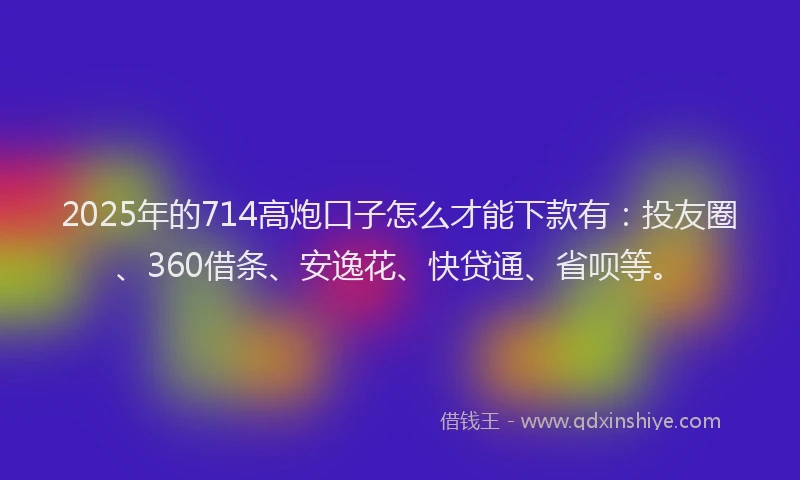 2025年的714高炮口子怎么才能下款有：投友圈、360借条、安逸花、快贷通、省呗等。