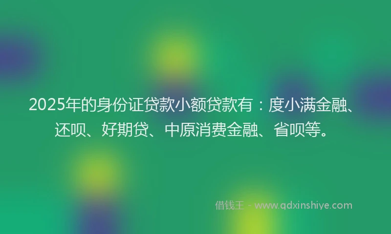 2025年的身份证贷款小额贷款有：度小满金融、还呗、好期贷、中原消费金融、省呗等。