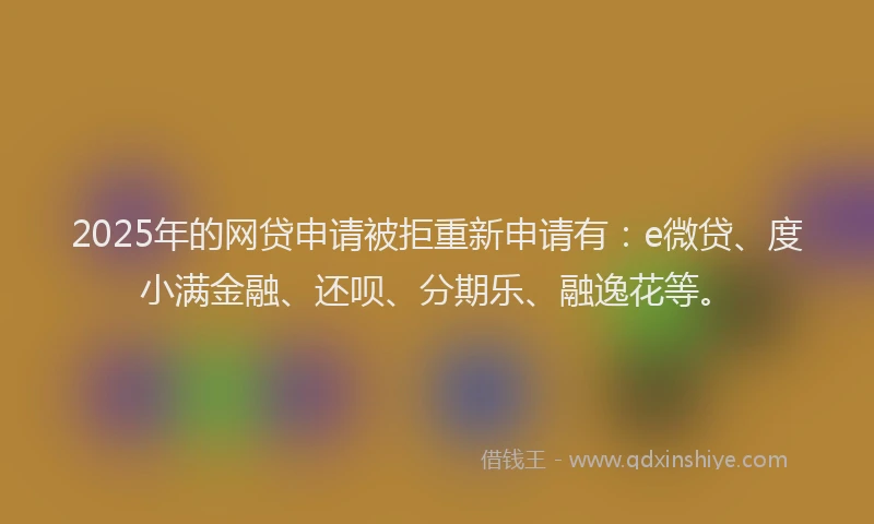 2025年的网贷申请被拒重新申请有：e微贷、度小满金融、还呗、分期乐、融逸花等。