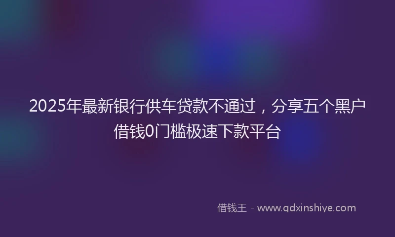 2025年最新银行供车贷款不通过，分享五个黑户借钱0门槛极速下款平台