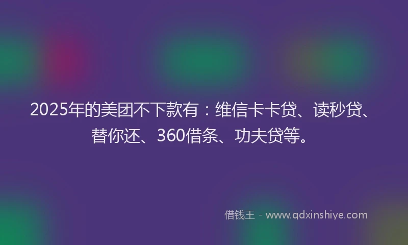 2025年的美团不下款有：维信卡卡贷、读秒贷、替你还、360借条、功夫贷等。