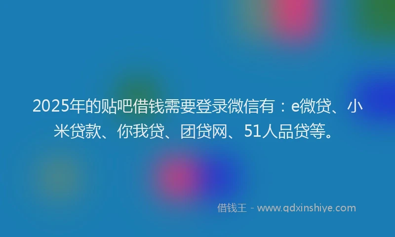 2025年的贴吧借钱需要登录微信有：e微贷、小米贷款、你我贷、团贷网、51人品贷等。