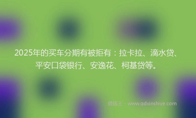 2025年的买车分期有被拒有：拉卡拉、滴水贷、平安口袋银行、安逸花、柯基贷等。