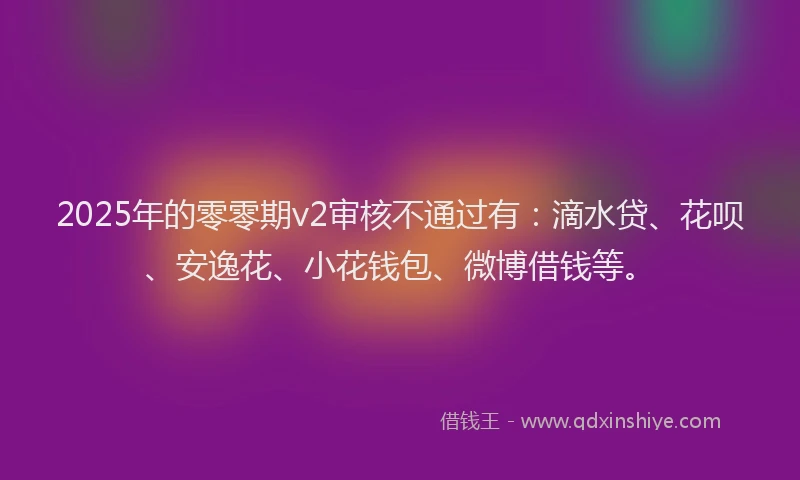 2025年的零零期v2审核不通过有：滴水贷、花呗、安逸花、小花钱包、微博借钱等。