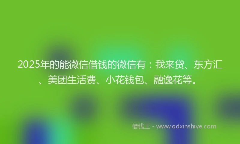 2025年的能微信借钱的微信有：我来贷、东方汇、美团生活费、小花钱包、融逸花等。