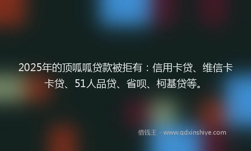 2025年的顶呱呱贷款被拒有：信用卡贷、维信卡卡贷、51人品贷、省呗、柯基贷等。