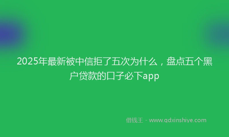 2025年最新被中信拒了五次为什么，盘点五个黑户贷款的口子必下app