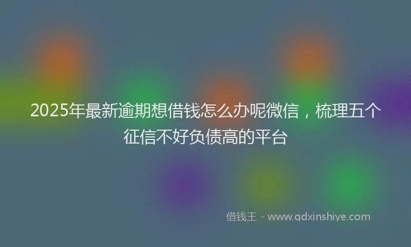 2025年最新逾期想借钱怎么办呢微信，梳理五个征信不好负债高的平台