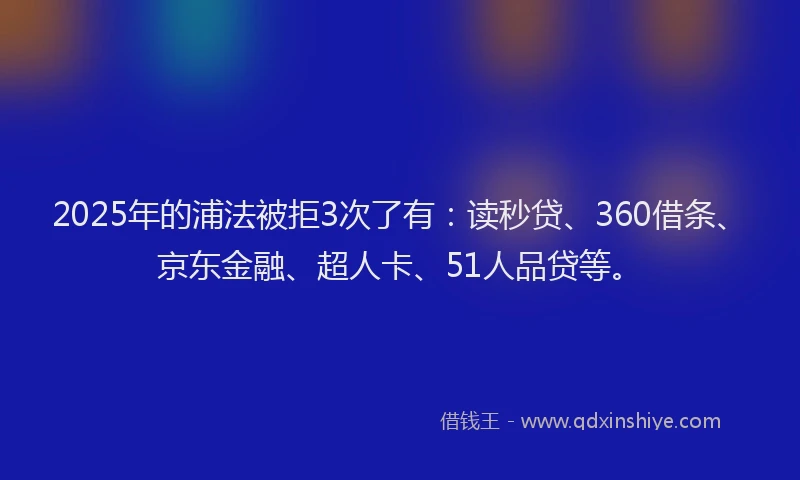 2025年的浦法被拒3次了有：读秒贷、360借条、京东金融、超人卡、51人品贷等。