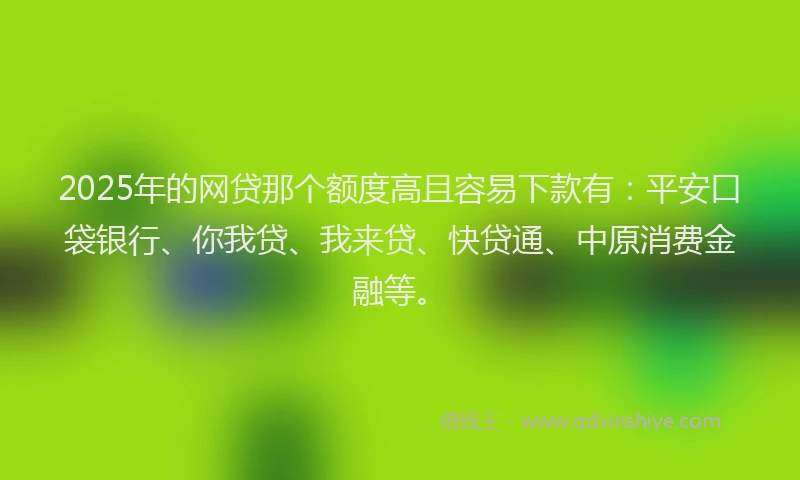 2025年的网贷那个额度高且容易下款有：平安口袋银行、你我贷、我来贷、快贷通、中原消费金融等。