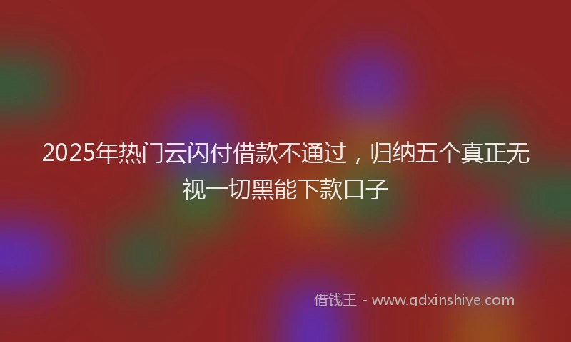 2025年热门云闪付借款不通过，归纳五个真正无视一切黑能下款口子