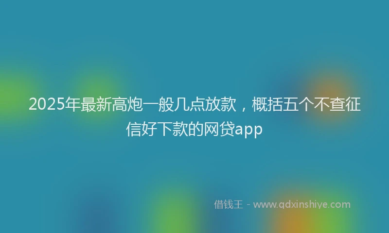 2025年最新高炮一般几点放款，概括五个不查征信好下款的网贷app