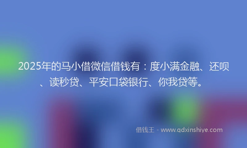 2025年的马小借微信借钱有：度小满金融、还呗、读秒贷、平安口袋银行、你我贷等。