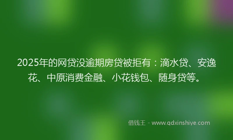 2025年的网贷没逾期房贷被拒有：滴水贷、安逸花、中原消费金融、小花钱包、随身贷等。