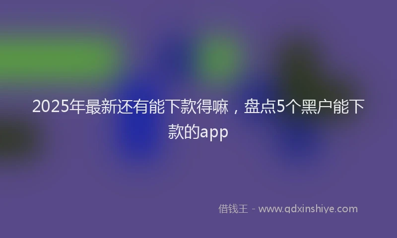 2025年最新还有能下款得嘛，盘点5个黑户能下款的app
