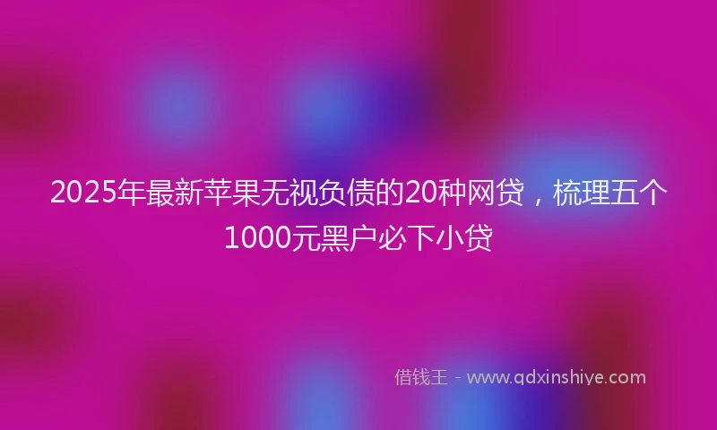 2025年最新苹果无视负债的20种网贷，梳理五个1000元黑户必下小贷